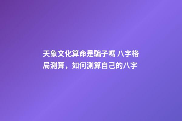 天象文化算命是騙子嗎 八字格局測算，如何測算自己的八字